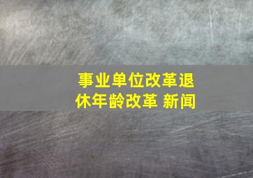 事业单位改革退休年龄改革 新闻